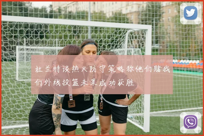 杜兰特谈热火防守策略称他们赌我们外线投篮未果成功获胜