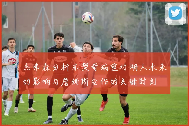 杰弗森分析东契奇减重对湖人未来的影响与詹姆斯合作的关键时刻