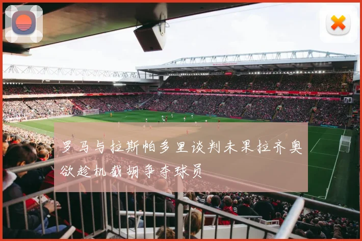 罗马与拉斯帕多里谈判未果拉齐奥欲趁机截胡争夺球员