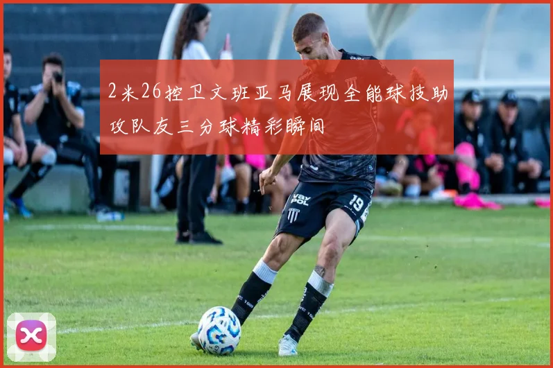 2米26控卫文班亚马展现全能球技助攻队友三分球精彩瞬间