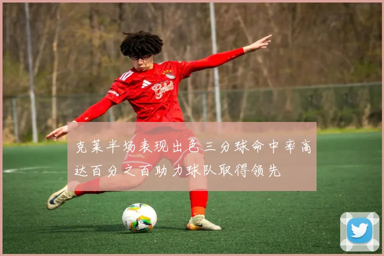 克莱半场表现出色三分球命中率高达百分之百助力球队取得领先