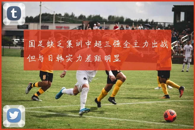 国足缺乏集训中超三强全主力出战但与日韩实力差距明显