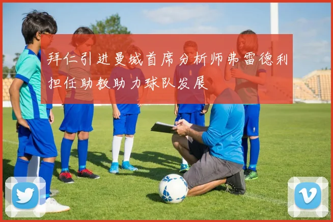 拜仁引进曼城首席分析师弗雷德利担任助教助力球队发展