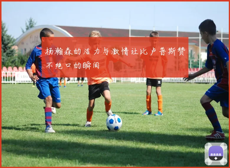 杨瀚森的活力与激情让比卢普斯赞不绝口的瞬间