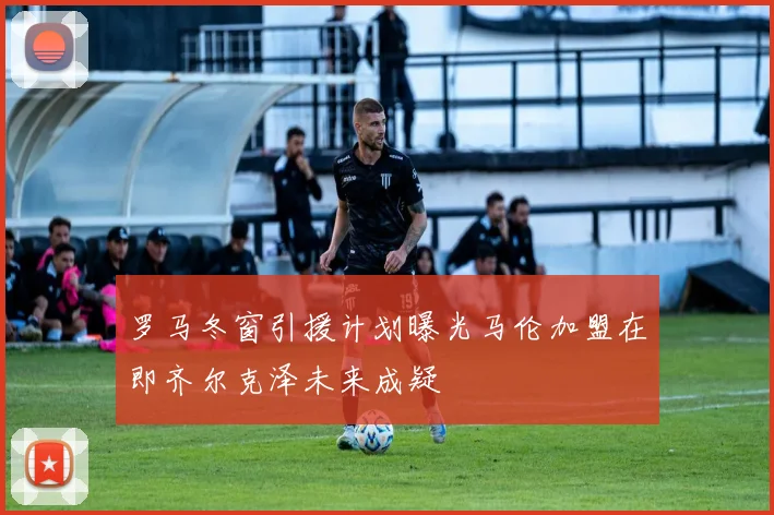 罗马冬窗引援计划曝光马伦加盟在即齐尔克泽未来成疑