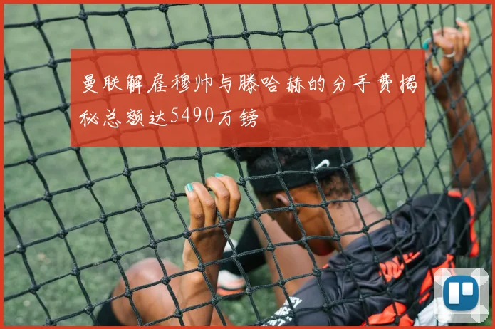 曼联解雇穆帅与滕哈赫的分手费揭秘总额达5490万镑