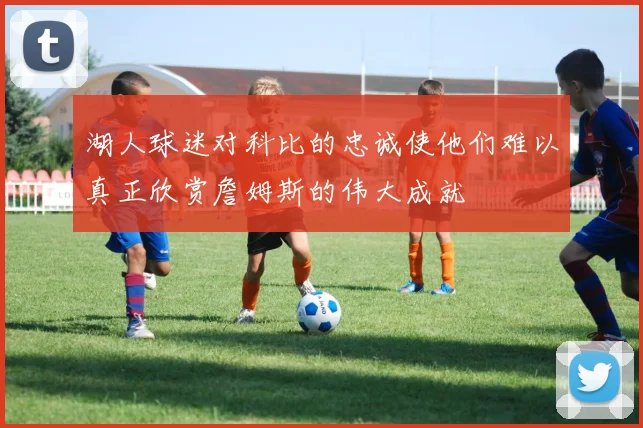 湖人球迷对科比的忠诚使他们难以真正欣赏詹姆斯的伟大成就