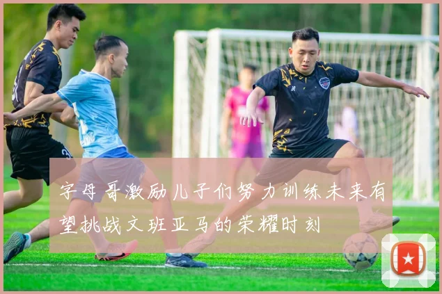 字母哥激励儿子们努力训练未来有望挑战文班亚马的荣耀时刻