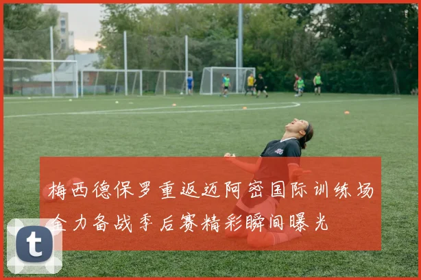 梅西德保罗重返迈阿密国际训练场全力备战季后赛精彩瞬间曝光