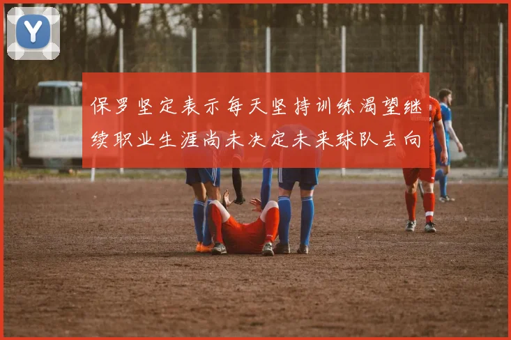 保罗坚定表示每天坚持训练渴望继续职业生涯尚未决定未来球队去向