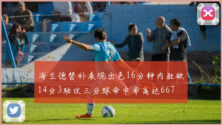 海兰德替补表现出色16分钟内狂砍14分3助攻三分球命中率高达667