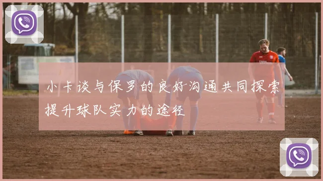 小卡谈与保罗的良好沟通共同探索提升球队实力的途径