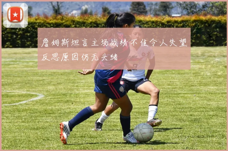 詹姆斯坦言主场战绩不佳令人失望反思原因仍无头绪