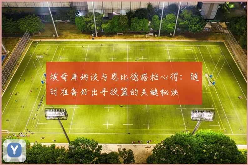 埃奇库姆谈与恩比德搭档心得：随时准备好出手投篮的关键秘诀