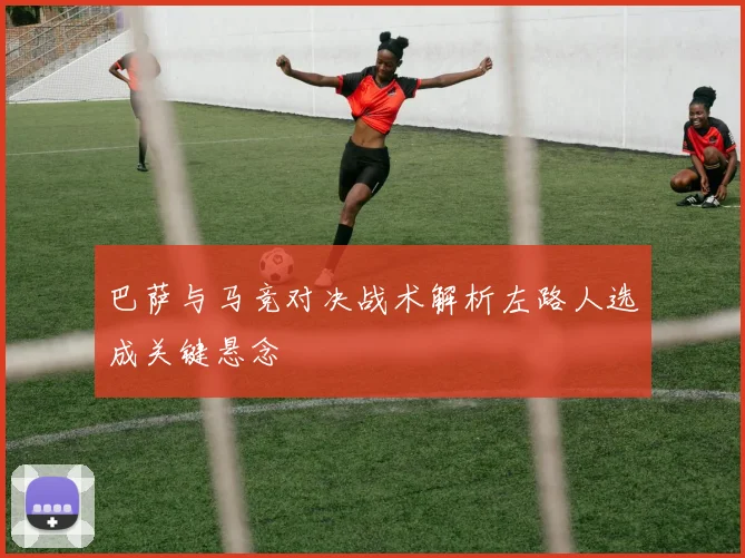 巴萨与马竞对决战术解析左路人选成关键悬念