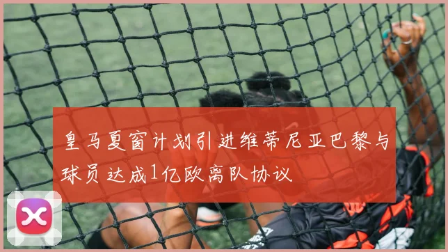 皇马夏窗计划引进维蒂尼亚巴黎与球员达成1亿欧离队协议