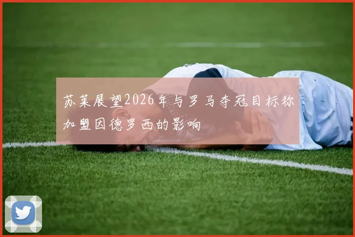 苏莱展望2026年与罗马夺冠目标称加盟因德罗西的影响